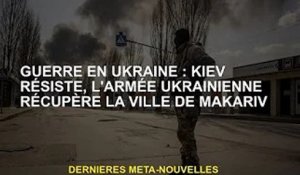 Guerre d'Ukraine : résistance de Kiev, les forces ukrainiennes reprennent la ville de Makarif