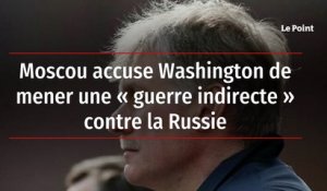 Moscou accuse Washington de mener une « guerre indirecte » contre la Russie