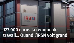 127 000 euros la réunion de travail… Quand l’IRSN voit grand