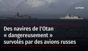 Des navires de l'Otan « dangereusement » survolés par des avions russes